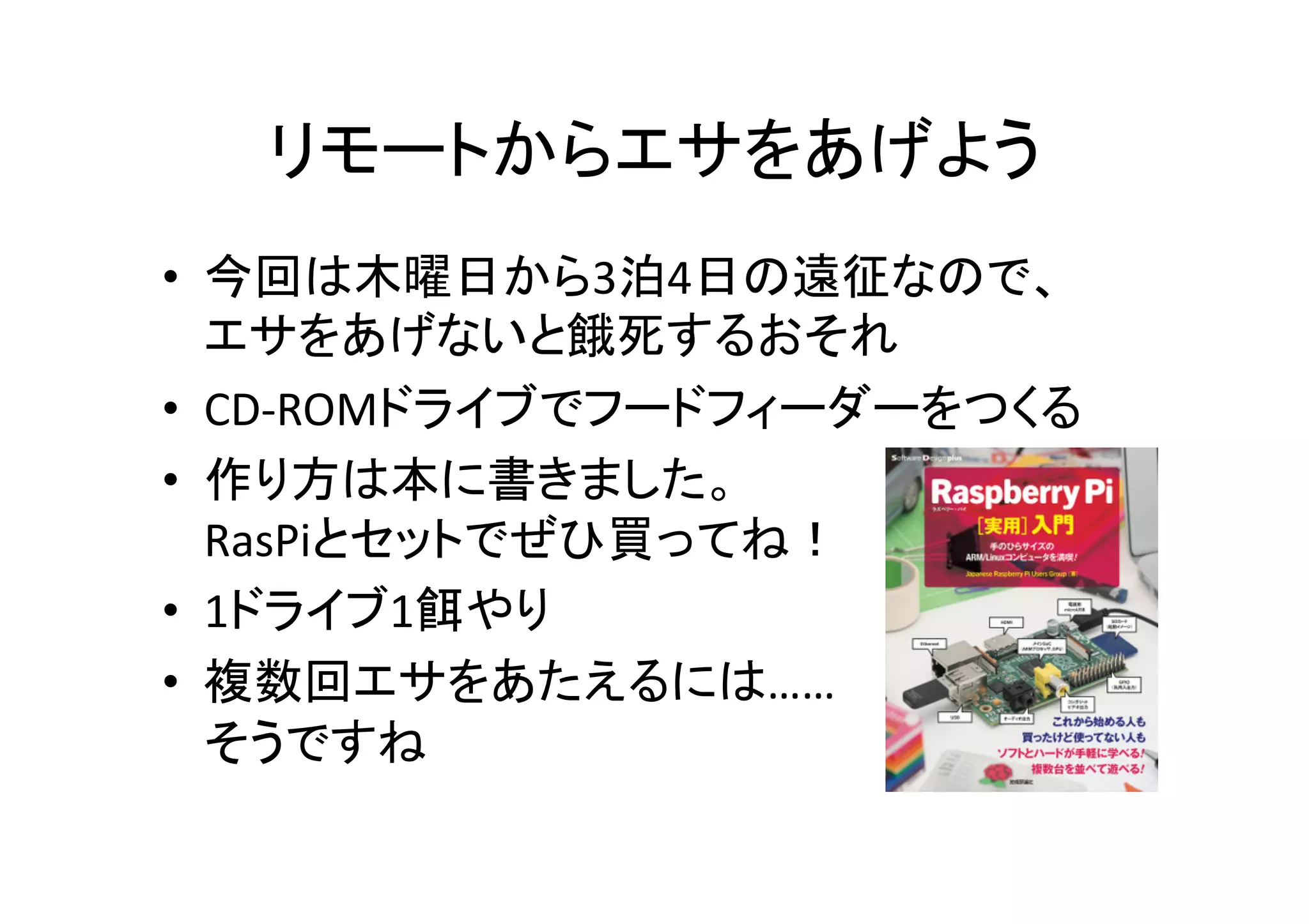 リモートからエサをあげよう	
•  今回は木曜日から3泊4日の遠征なので、	
  
エサをあげないと餓死するおそれ	
  
•  CD-­‐ROMドライブでフードフィーダーをつくる	
  
•  作り方は本に書きました。	
  
RasPiとセットでぜひ買ってね！	
  
•  1ドライブ1餌やり	
  
•  複数回エサをあたえるには……	
  
そうですね	
  
 