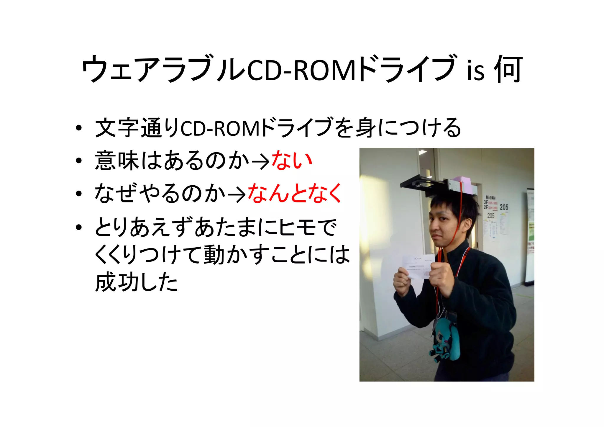 ウェアラブルCD-­‐ROMドライブ	
  is	
  何	
•  文字通りCD-­‐ROMドライブを身につける	
  
•  意味はあるのか→ない	
  
•  なぜやるのか→なんとなく	
  
•  とりあえずあたまにヒモで	
  
くくりつけて動かすことには	
  
成功した	
  
 