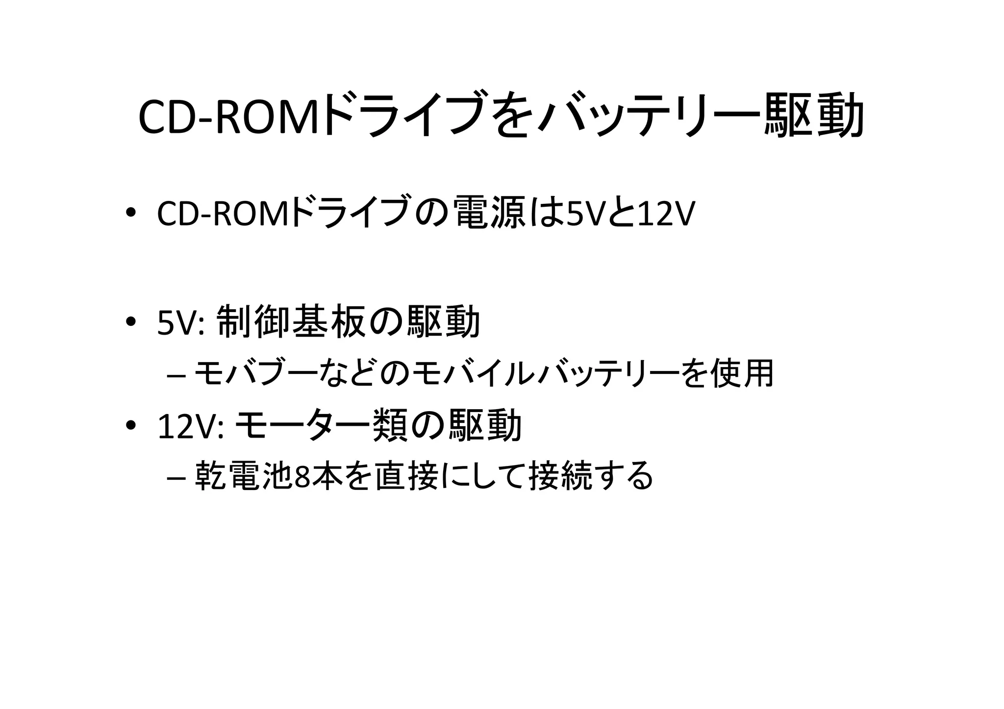 CD-­‐ROMドライブをバッテリー駆動	
•  CD-­‐ROMドライブの電源は5Vと12V	
  
•  5V:	
  制御基板の駆動	
  
– モバブーなどのモバイルバッテリーを使用	
  
•  12V:	
  モーター類の駆動	
  
– 乾電池8本を直接にして接続する	
  
 