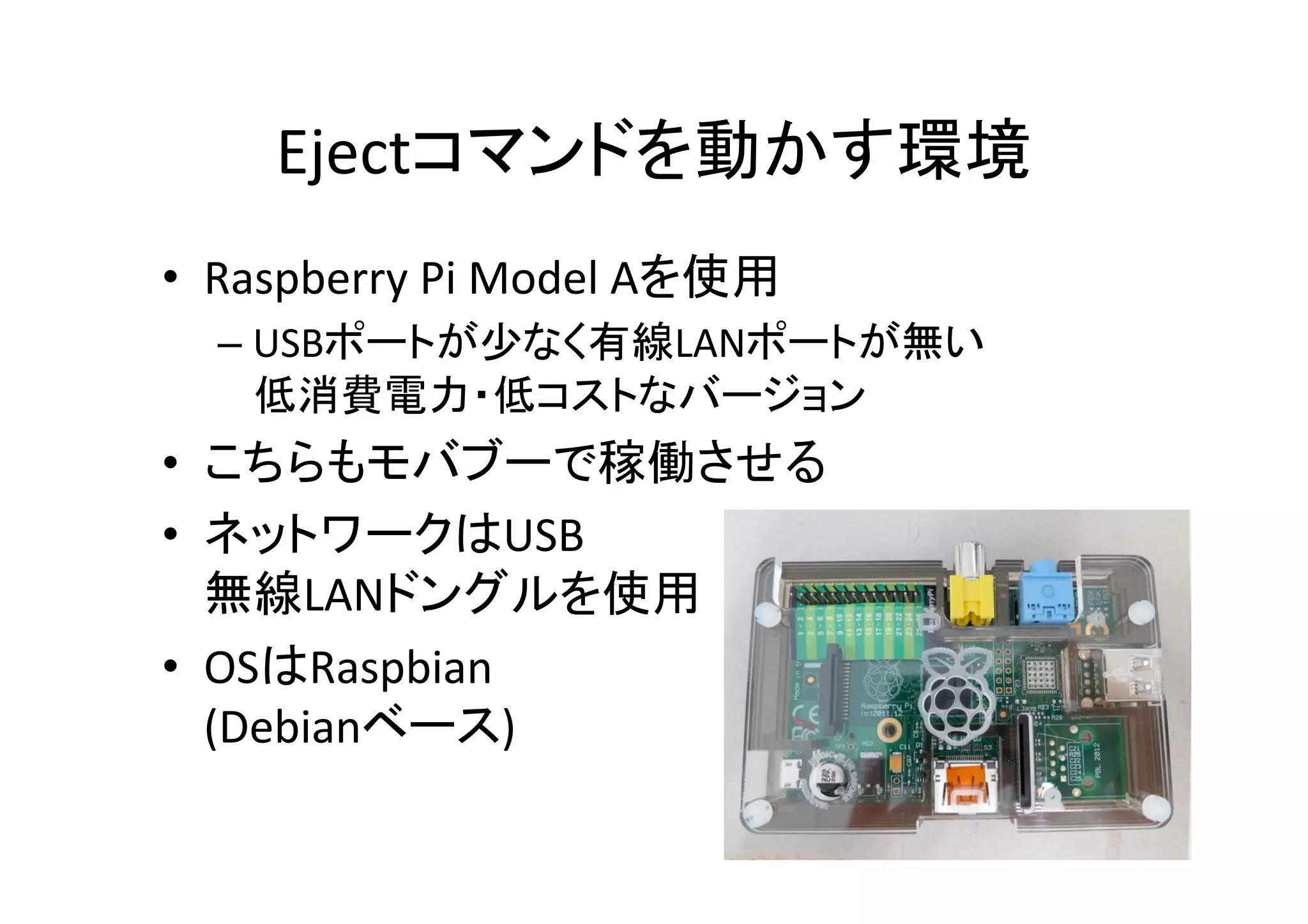 Ejectコマンドを動かす環境	
•  Raspberry	
  Pi	
  Model	
  Aを使用	
  
– USBポートが少なく有線LANポートが無い	
  
低消費電力・低コストなバージョン	
  
•  こちらもモバブーで稼働させる	
  
•  ネットワークはUSB	
  
無線LANドングルを使用	
  
•  OSはRaspbian	
  
(Debianベース)	
  
 