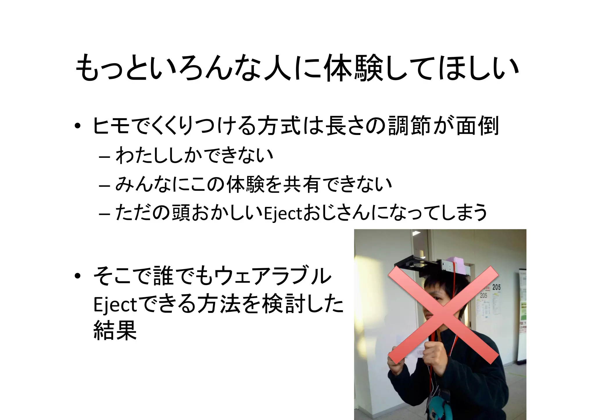 もっといろんな人に体験してほしい	
•  ヒモでくくりつける方式は長さの調節が面倒	
  
– わたししかできない	
  
– みんなにこの体験を共有できない	
  
– ただの頭おかしいEjectおじさんになってしまう	
  
•  そこで誰でもウェアラブル	
  
Ejectできる方法を検討した	
  
結果	
 