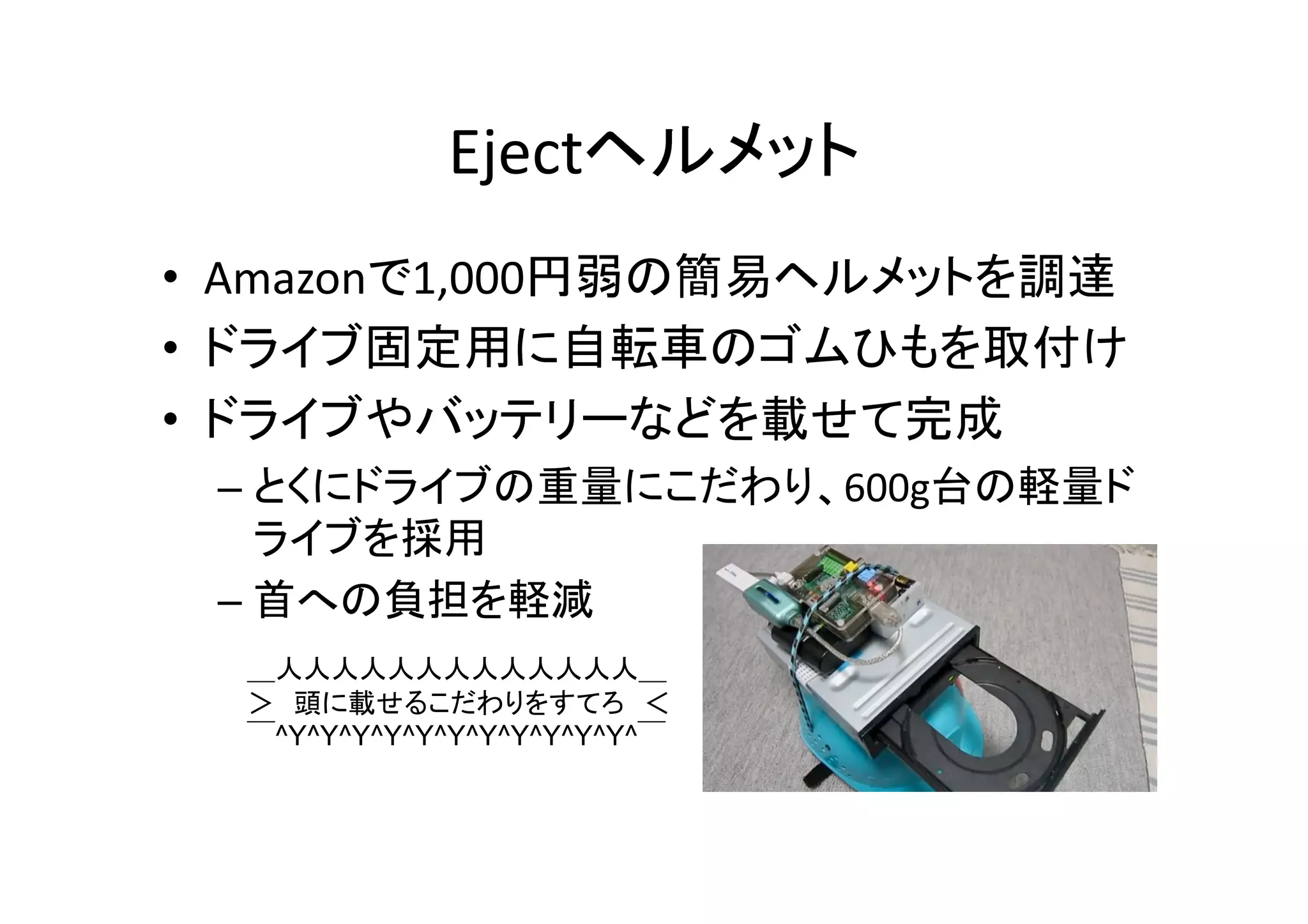 Ejectヘルメット	
•  Amazonで1,000円弱の簡易ヘルメットを調達	
  
•  ドライブ固定用に自転車のゴムひもを取付け	
  
•  ドライブやバッテリーなどを載せて完成	
  
– とくにドライブの重量にこだわり、600g台の軽量ド
ライブを採用	
  
– 首への負担を軽減	
  
＿人人人人人人人人人人人人人＿	
＞　頭に載せるこだわりをすてろ　＜	
￣^Y^Y^Y^Y^Y^Y^Y^Y^Y^Y^Y^￣	
 