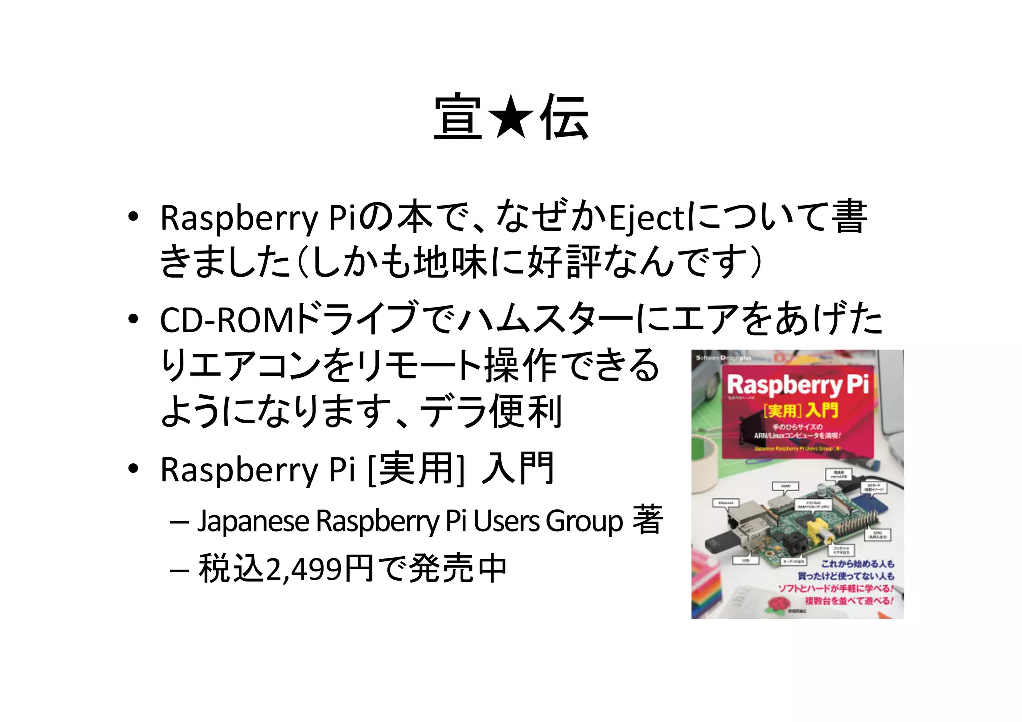 宣★伝	
•  Raspberry	
  Piの本で、なぜかEjectについて書
きました（しかも地味に好評なんです）	
  
•  CD-­‐ROMドライブでハムスターにエアをあげた
りエアコンをリモート操作できる	
  
ようになります、デラ便利	
  
•  Raspberry	
  Pi	
  [実用] 入門	
  
– Japanese	
  Raspberry	
  Pi	
  Users	
  Group 著	
  
– 税込2,499円で発売中	
  
 