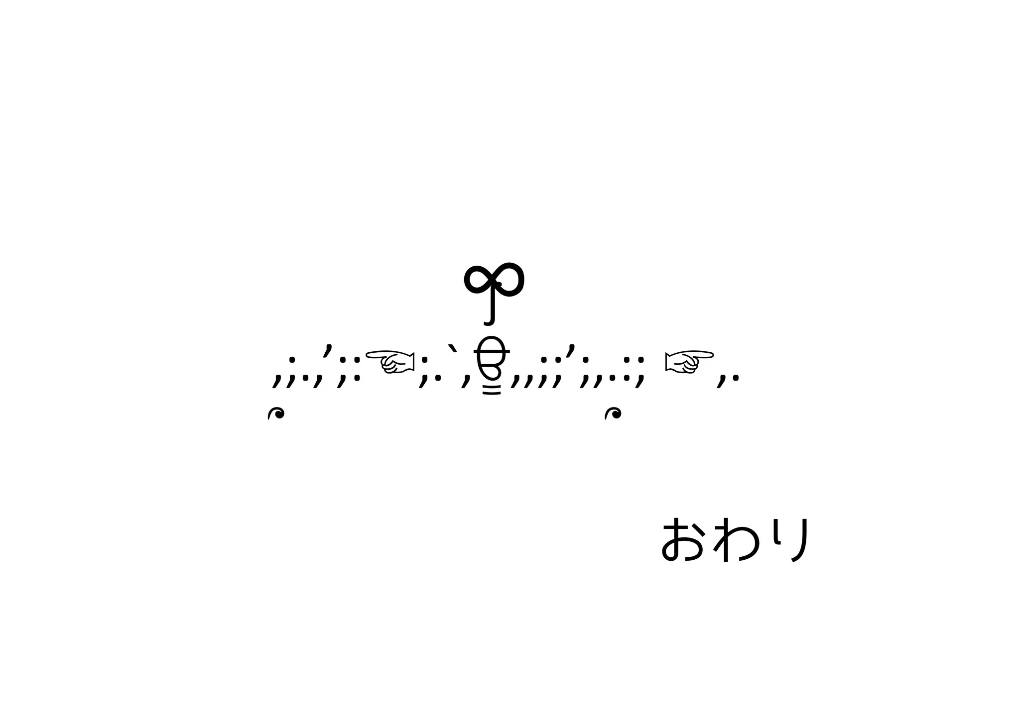 おわり
　　　　　　　∫	
  
　,;.,’;:☜;.`,ਊ,,;;’;,.:; ☞,.	
  
　՞　　　　　　　　　՞	
∞	
 