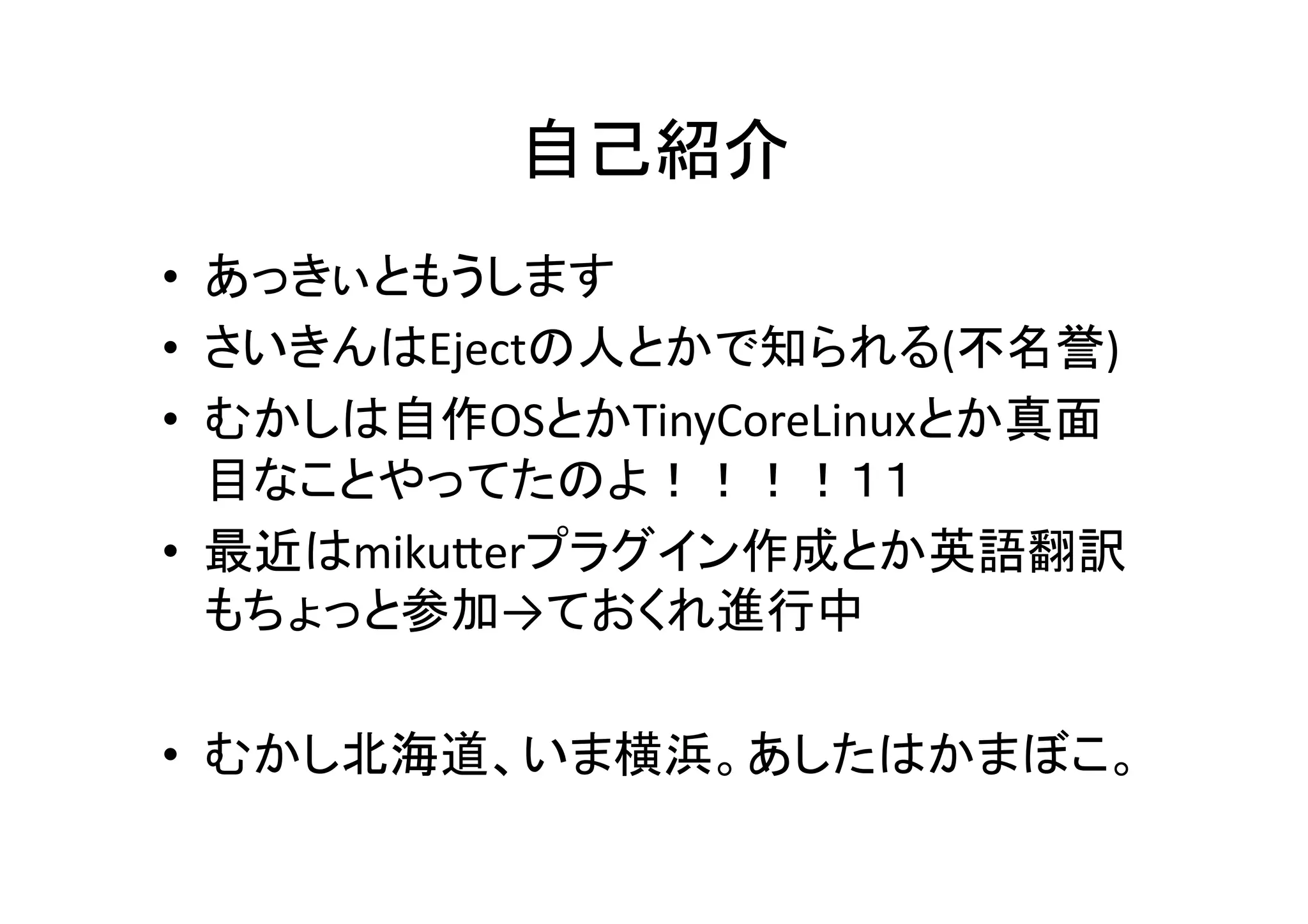 自己紹介	
•  あっきぃともうします	
  
•  さいきんはEjectの人とかで知られる(不名誉)	
  
•  むかしは自作OSとかTinyCoreLinuxとか真面
目なことやってたのよ！！！！１１	
  
•  最近はmikuPerプラグイン作成とか英語翻訳
もちょっと参加→ておくれ進行中	
  
•  むかし北海道、いま横浜。あしたはかまぼこ。	
  
 