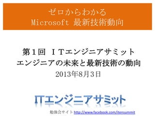 ゼロからわかる
Microsoft 最新技術動向
第１回 ＩＴエンジニアサミット
エンジニアの未来と最新技術の動向
2013年8月3日
勉強会サイト http://www.facebook.com/itensummit
1
この資料の場所 http://www.slideshare.net/seijinoro/it-engineer-24467452
 
