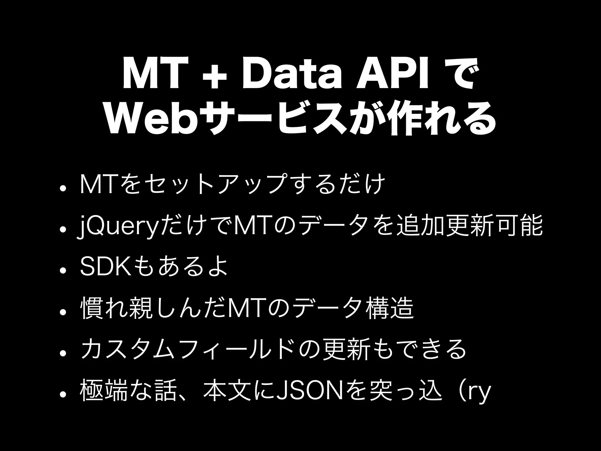 MT + Data API で
Webサービスが作れる
•MTをセットアップするだけ
•jQueryだけでMTのデータを追加更新可能
•SDKもあるよ
•慣れ親しんだMTのデータ構造
•カスタムフィールドの更新もできる
•極端な話、本文にJSONを突っ込（ry
 