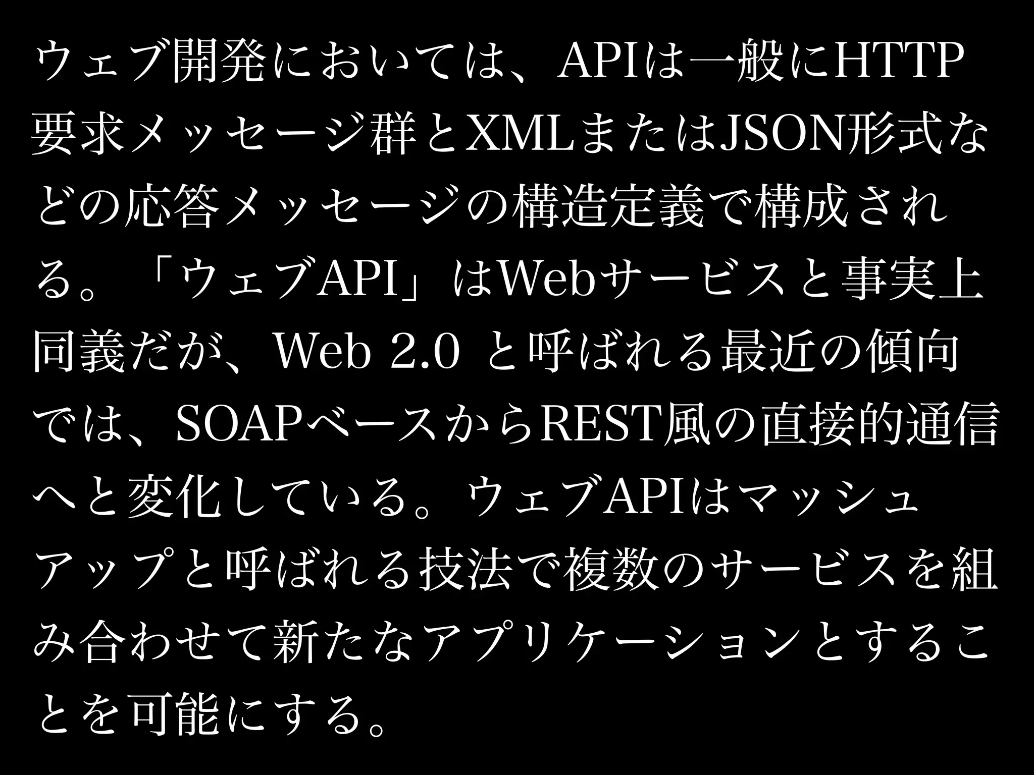 ウェブ開発においては、APIは一般にHTTP
要求メッセージ群とXMLまたはJSON形式な
どの応答メッセージの構造定義で構成され
る。「ウェブAPI」はWebサービスと事実上
同義だが、Web 2.0 と呼ばれる最近の傾向
では、SOAPベースからREST風の直接的通信
へと変化している。ウェブAPIはマッシュ
アップと呼ばれる技法で複数のサービスを組
み合わせて新たなアプリケーションとするこ
とを可能にする。
 