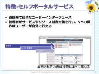 Copyright (C) 2013 Japan CloudStack User Group All Rights Reserved. 11	
 
特徴-セルフポータルサービス	
•  直感的で簡単なユーザーインターフェース
•  管理理者がサービスやリソース割当定義を⾏行行い、VMの操
作はユーザーが⾃自分で⾏行行える
管理者
ドメイン管理者
ユーザー
表示される内容は権限によって異なる	
 