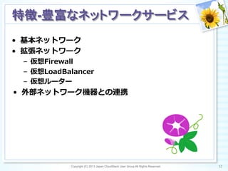 Copyright (C) 2013 Japan CloudStack User Group All Rights Reserved. 12	
 
特徴-豊富なネットワークサービス	
•  基本ネットワーク
•  拡張ネットワーク
–  仮想Firewall
–  仮想LoadBalancer
–  仮想ルーター
•  外部ネットワーク機器との連携
 