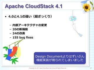 Copyright (C) 2013 Japan CloudStack User Group All Rights Reserved. 17	
 
Apache CloudStack 4.1	
•  4.0と4.1の違い（超ざっくり）
–  内部アーキテクチャの変更更
–  20の新機能
–  24の改善
–  155  bug  ﬁxes
Design  Documentよりはずいぶん
機能実装が削られてしまいました
 