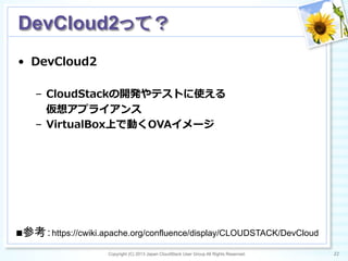 •  DevCloud2
–  CloudStackの開発やテストに使える
      仮想アプライアンス
–  VirtualBox上で動くOVAイメージ
Copyright (C) 2013 Japan CloudStack User Group All Rights Reserved. 22	
 
DevCloud2って？	
■参考：https://cwiki.apache.org/confluence/display/CLOUDSTACK/DevCloud	
 