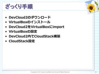 •  DevCloud2のダウンロード
•  VirtualBoxのインストール
•  DevCloud2をVirtualBoxにimport
•  VirtualBoxの設定
•  DevCloud2内でCloudStack構築
•  CloudStack設定
Copyright (C) 2013 Japan CloudStack User Group All Rights Reserved. 24	
 
ざっくり手順	
 