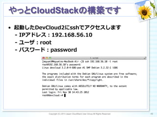 •  起動したDevCloud2にsshでアクセスします
-‐‑‒  IPアドレス：192.168.56.10
-‐‑‒  ユーザ：root
-‐‑‒  パスワード：password
Copyright (C) 2013 Japan CloudStack User Group All Rights Reserved. 43	
 
やっとCloudStackの構築です	
 