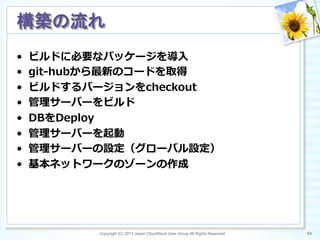 •  ビルドに必要なパッケージを導⼊入
•  git-‐‑‒hubから最新のコードを取得
•  ビルドするバージョンをcheckout
•  管理理サーバーをビルド
•  DBをDeploy
•  管理理サーバーを起動
•  管理理サーバーの設定（グローバル設定）
•  基本ネットワークのゾーンの作成
Copyright (C) 2013 Japan CloudStack User Group All Rights Reserved. 44	
 
構築の流れ	
 