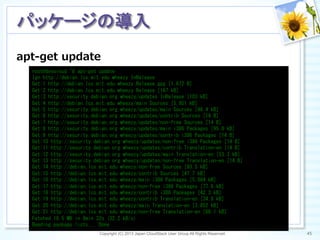 apt-‐‑‒get  update
Copyright (C) 2013 Japan CloudStack User Group All Rights Reserved. 45	
 
パッケージの導入	
root@devcloud:~#	
 apt-get	
 update	
 
Ign	
 http://debian.lcs.mit.edu	
 wheezy	
 InRelease	
 
Get:1	
 http://debian.lcs.mit.edu	
 wheezy	
 Release.gpg	
 [1,672	
 B]	
 
Get:2	
 http://debian.lcs.mit.edu	
 wheezy	
 Release	
 [167	
 kB]	
 
Get:3	
 http://security.debian.org	
 wheezy/updates	
 InRelease	
 [103	
 kB]	
 
Get:4	
 http://debian.lcs.mit.edu	
 wheezy/main	
 Sources	
 [5,951	
 kB]	
 
Get:5	
 http://security.debian.org	
 wheezy/updates/main	
 Sources	
 [46.4	
 kB]	
 
Get:6	
 http://security.debian.org	
 wheezy/updates/contrib	
 Sources	
 [14	
 B]	
 
Get:7	
 http://security.debian.org	
 wheezy/updates/non-free	
 Sources	
 [14	
 B]	
 
Get:8	
 http://security.debian.org	
 wheezy/updates/main	
 i386	
 Packages	
 [95.0	
 kB]	
 
Get:9	
 http://security.debian.org	
 wheezy/updates/contrib	
 i386	
 Packages	
 [14	
 B]	
 
Get:10	
 http://security.debian.org	
 wheezy/updates/non-free	
 i386	
 Packages	
 [14	
 B]	
 
Get:11	
 http://security.debian.org	
 wheezy/updates/contrib	
 Translation-en	
 [14	
 B]	
 
Get:12	
 http://security.debian.org	
 wheezy/updates/main	
 Translation-en	
 [53.3	
 kB]	
 
Get:13	
 http://security.debian.org	
 wheezy/updates/non-free	
 Translation-en	
 [14	
 B]	
 
Get:14	
 http://debian.lcs.mit.edu	
 wheezy/non-free	
 Sources	
 [93.5	
 kB]	
 
Get:15	
 http://debian.lcs.mit.edu	
 wheezy/contrib	
 Sources	
 [47.7	
 kB]	
 
Get:16	
 http://debian.lcs.mit.edu	
 wheezy/main	
 i386	
 Packages	
 [5,864	
 kB]	
 
Get:17	
 http://debian.lcs.mit.edu	
 wheezy/non-free	
 i386	
 Packages	
 [77.6	
 kB]	
 
Get:18	
 http://debian.lcs.mit.edu	
 wheezy/contrib	
 i386	
 Packages	
 [42.3	
 kB]	
 
Get:19	
 http://debian.lcs.mit.edu	
 wheezy/contrib	
 Translation-en	
 [34.8	
 kB]	
 
Get:20	
 http://debian.lcs.mit.edu	
 wheezy/main	
 Translation-en	
 [3,852	
 kB]	
 
Get:21	
 http://debian.lcs.mit.edu	
 wheezy/non-free	
 Translation-en	
 [66.1	
 kB]	
 
Fetched	
 16.5	
 MB	
 in	
 8min	
 32s	
 (32.2	
 kB/s)	
 
Reading	
 package	
 lists...	
 Done	
 
 