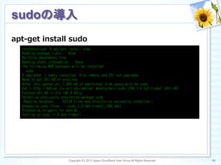 apt-‐‑‒get  install  sudo
Copyright (C) 2013 Japan CloudStack User Group All Rights Reserved. 46	
 
sudoの導入	
root@devcloud:~#	
 apt-get	
 install	
 sudo	
 
Reading	
 package	
 lists...	
 Done	
 
Building	
 dependency	
 tree	
 
Reading	
 state	
 information...	
 Done	
 
The	
 following	
 NEW	
 packages	
 will	
 be	
 installed:	
 
	
 	
 sudo	
 
0	
 upgraded,	
 1	
 newly	
 installed,	
 0	
 to	
 remove	
 and	
 221	
 not	
 upgraded.	
 
Need	
 to	
 get	
 851	
 kB	
 of	
 archives.	
 
After	
 this	
 operation,	
 1,885	
 kB	
 of	
 additional	
 disk	
 space	
 will	
 be	
 used.	
 
Get:1	
 http://debian.lcs.mit.edu/debian/	
 wheezy/main	
 sudo	
 i386	
 1.8.5p2-1+nmu1	
 [851	
 kB]	
 
Fetched	
 851	
 kB	
 in	
 21s	
 (40.4	
 kB/s)	
 
Selecting	
 previously	
 unselected	
 package	
 sudo.	
 
(Reading	
 database	
 ...	
 52154	
 files	
 and	
 directories	
 currently	
 installed.)	
 
Unpacking	
 sudo	
 (from	
 .../sudo_1.8.5p2-1+nmu1_i386.deb)	
 ...	
 
Processing	
 triggers	
 for	
 man-db	
 ...	
 
Setting	
 up	
 sudo	
 (1.8.5p2-1+nmu1)	
 ...	
 
 