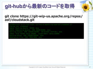 git  clone  https://git-‐‑‒wip-‐‑‒us.apache.org/repos/
asf/cloudstack.git
Copyright (C) 2013 Japan CloudStack User Group All Rights Reserved. 47	
 
git-hubから最新のコードを取得	
root@devcloud:~#	
 git	
 clone	
 https://git-wip-us.apache.org/repos/asf/cloudstack.git	
 
Cloning	
 into	
 'cloudstack'...	
 
remote:	
 Counting	
 objects:	
 332343,	
 done.	
 
remote:	
 Compressing	
 objects:	
 100%	
 (62368/62368),	
 done.	
 
Receiving	
 objects:	
 100%	
 (332343/332343),	
 330.63	
 MiB	
 |	
 59	
 KiB/s,	
 done.	
 
remote:	
 Total	
 332343	
 (delta	
 226246),	
 reused	
 328211	
 (delta	
 223640)	
 
Resolving	
 deltas:	
 100%	
 (226246/226246),	
 done.	
 
Checking	
 out	
 files:	
 100%	
 (7654/7654),	
 done.	
 
 