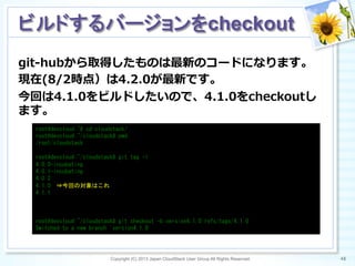 git-‐‑‒hubから取得したものは最新のコードになります。
現在(8/2時点）は4.2.0が最新です。
今回は4.1.0をビルドしたいので、4.1.0をcheckoutし
ます。
Copyright (C) 2013 Japan CloudStack User Group All Rights Reserved. 48	
 
ビルドするバージョンをcheckout	
root@devcloud:~#	
 cd	
 cloudstack/	
 
root@devcloud:~/cloudstack#	
 pwd	
 
/root/cloudstack	
 
	
 
root@devcloud:~/cloudstack#	
 git	
 tag	
 -l	
 
4.0.0-incubating	
 
4.0.1-incubating	
 
4.0.2	
 
4.1.0　⇒今回の対象はこれ	
 
4.1.1	
 
	
 
	
 
	
 
root@devcloud:~/cloudstack#	
 git	
 checkout	
 -b	
 version4.1.0	
 refs/tags/4.1.0	
 
Switched	
 to	
 a	
 new	
 branch	
 'version4.1.0'	
 
 