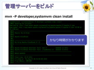 mvn  -‐‑‒P  developer,systemvm  clean  install
Copyright (C) 2013 Japan CloudStack User Group All Rights Reserved. 49	
 
管理サーバーをビルド	
root@devcloud:~/cloudstack#	
 mvn	
 -P	
 developer,systemvm	
 clean	
 install	
 
[INFO]	
 Scanning	
 for	
 projects...	
 
Downloading:	
 http://repo.maven.apache.org/maven2/org/apache/apache/11/apache-11.pom	
 
Downloaded:	
 http://repo.maven.apache.org/maven2/org/apache/apache/11/apache-11.pom	
 (15	
 KB	
 at	
 
24.3	
 KB/sec)	
 
[INFO]	
 ------------------------------------------------------------------------	
 
[INFO]	
 Reactor	
 Build	
 Order:	
 
[INFO]	
 
[INFO]	
 Apache	
 CloudStack	
 
（略）	
 
[INFO]	
 ------------------------------------------------------------------------	
 
[INFO]	
 Building	
 Apache	
 CloudStack	
 4.1.0	
 
[INFO]	
 ------------------------------------------------------------------------	
 
（略）	
 
[INFO]	
 Apache	
 CloudStack	
 Developer	
 Tools:	
 marvin	
 .........	
 SUCCESS	
 [3.187s]	
 
[INFO]	
 Apache	
 CloudStack	
 Developer	
 Tools:	
 cloudmonkey	
 cli	
 	
 SUCCESS	
 [0.471s]	
 
[INFO]	
 ------------------------------------------------------------------------	
 
[INFO]	
 BUILD	
 SUCCESS	
 
[INFO]	
 ------------------------------------------------------------------------	
 
[INFO]	
 Total	
 time:	
 12:37.537s	
 
[INFO]	
 Finished	
 at:	
 Thu	
 Aug	
 01	
 06:16:09	
 UTC	
 2013	
 
[INFO]	
 Final	
 Memory:	
 36M/93M	
 
[INFO]	
 ------------------------------------------------------------------------	
 
かなり時間がかかります
 