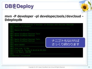 mvn  -‐‑‒P  developer  -‐‑‒pl  developer,tools/devcloud  -‐‑‒
Ddeploydb
Copyright (C) 2013 Japan CloudStack User Group All Rights Reserved. 50	
 
DBをDeploy	
root@devcloud:~/cloudstack#	
 mvn	
 -P	
 developer	
 -pl	
 developer,tools/devcloud	
 -Ddeploydb	
 
[INFO]	
 Scanning	
 for	
 projects...	
 
[INFO]	
 ------------------------------------------------------------------------	
 
[INFO]	
 Reactor	
 Build	
 Order:	
 
[INFO]	
 
[INFO]	
 Apache	
 CloudStack	
 Developer	
 Tools	
 
[INFO]	
 Apache	
 CloudStack	
 DevCloud	
 
（略）	
 
[INFO]	
 Apache	
 CloudStack	
 Developer	
 Tools	
 .................	
 SUCCESS	
 [11.948s]	
 
[INFO]	
 Apache	
 CloudStack	
 DevCloud	
 ........................	
 SUCCESS	
 [4.220s]	
 
[INFO]	
 ------------------------------------------------------------------------	
 
[INFO]	
 BUILD	
 SUCCESS	
 
[INFO]	
 ------------------------------------------------------------------------	
 
[INFO]	
 Total	
 time:	
 17.165s	
 
[INFO]	
 Finished	
 at:	
 Thu	
 Aug	
 01	
 06:20:56	
 UTC	
 2013	
 
[INFO]	
 Final	
 Memory:	
 23M/56M	
 
[INFO]	
 ------------------------------------------------------------------------	
 
root@devcloud:~/cloudstack#	
 
ナニゴトもなければ
さっくり終わります
 