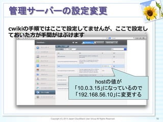 cwikiの⼿手順ではここで設定してませんが、ここで設定し
ておいた⽅方が⼿手間がはぶけます
Copyright (C) 2013 Japan CloudStack User Group All Rights Reserved. 56	
 
管理サーバーの設定変更	
hostの値が
「10.0.3.15」になっているので
「192.168.56.10」に変更する	
 