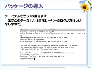 ターミナルをもう1枚開きます
（先ほどのターミナルは管理理サーバーのログが流流れっぱ
なしなので）
Copyright (C) 2013 Japan CloudStack User Group All Rights Reserved. 58	
 
パッケージの導入	
 