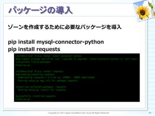 ゾーンを作成するために必要なパッケージを導⼊入
pip  install  mysql-‐‑‒connector-‐‑‒python
pip  install  requests
Copyright (C) 2013 Japan CloudStack User Group All Rights Reserved. 59	
 
パッケージの導入	
root@devcloud:~#	
 pip	
 install	
 mysql-connector-python	
 
Requirement	
 already	
 satisfied	
 (use	
 --upgrade	
 to	
 upgrade):	
 mysql-connector-python	
 in	
 /usr/local/
lib/python2.7/dist-packages	
 
Cleaning	
 up...	
 
	
 
root@devcloud:~#	
 pip	
 install	
 requests	
 
Downloading/unpacking	
 requests	
 
	
 	
 Downloading	
 requests-1.2.3.tar.gz	
 (348Kb):	
 348Kb	
 downloaded	
 
	
 	
 Running	
 setup.py	
 egg_info	
 for	
 package	
 requests	
 
	
 
Installing	
 collected	
 packages:	
 requests	
 
	
 	
 Running	
 setup.py	
 install	
 for	
 requests	
 
	
 
Successfully	
 installed	
 requests	
 
Cleaning	
 up...	
 
 