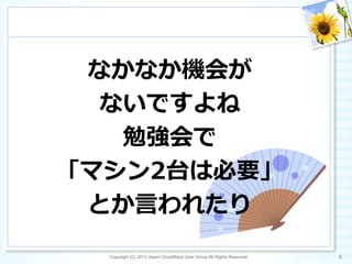 なかなか機会が
ないですよね
勉強会で
「マシン2台は必要」
とか⾔言われたり
Copyright (C) 2013 Japan CloudStack User Group All Rights Reserved. 6	
 
 