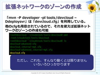 「mvn  -‐‑‒P  developer  -‐‑‒pl  tools/devcloud  –
Ddeploysvr」は「devcloud.cfg」を利利⽤用している。
他のcfgも⽤用意されているので、それを使えば拡張ネット
ワークのゾーンの作成も可能
Copyright (C) 2013 Japan CloudStack User Group All Rights Reserved. 79	
 
拡張ネットワークのゾーンの作成	
root@devcloud:~/cloudstack/tools/devcloud#	
 pwd	
 
/root/cloudstack/tools/devcloud	
 
root@devcloud:~/cloudstack/tools/devcloud#	
 ls	
 
devcloud-advanced.cfg 	
  	
 	
 	
 	
 	
 	
 
devcloud_internal-mgt.cfg	
 	
 	
 
devcloud-advanced_internal-mgt.cfg	
 
devcloud.cfg	
 	
 
ただし、これも、すんなり動くとは限りません
いろいろひっかかります
 