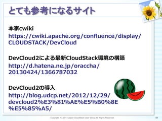 本家cwiki
https://cwiki.apache.org/conﬂuence/display/
CLOUDSTACK/DevCloud
DevCloud2による最新CloudStack環境の構築
http://d.hatena.ne.jp/oraccha/
20130424/1366787032
DevCloud2の導⼊入
http://blog.udcp.net/2012/12/29/
devcloud2%E3%81%AE%E5%B0%8E
%E5%85%A5/
Copyright (C) 2013 Japan CloudStack User Group All Rights Reserved. 80	
 
とても参考になるサイト	
 