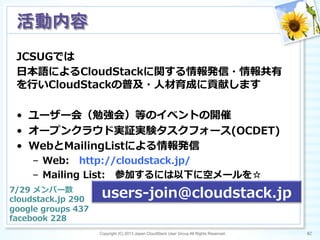 JCSUGでは
⽇日本語によるCloudStackに関する情報発信・情報共有
を⾏行行いCloudStackの普及・⼈人材育成に貢献します
•  ユーザー会（勉強会）等のイベントの開催
•  オープンクラウド実証実験タスクフォース(OCDET)
•  WebとMailingListによる情報発信
–  Web: 　http://cloudstack.jp/
–  Mailing  List: 　参加するには以下に空メールを☆
Copyright (C) 2013 Japan CloudStack User Group All Rights Reserved. 82	
 
活動内容	
users-‐‑‒join@cloudstack.jp7/29  メンバー数
cloudstack.jp  290
google  groups  437
facebook  228
 