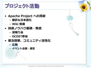 •  Apache  Project  への貢献
–  翻訳＆⽇日本語化
–  Wiki  整備  
•  技術ノウハウ蓄積・発信
–  深堀り会
–  OCDET参加
•  普及啓蒙、コミュニティ活性化
–  広報
–  イベント企画・運営
Copyright (C) 2013 Japan CloudStack User Group All Rights Reserved. 84	
 
プロジェクト活動	
 