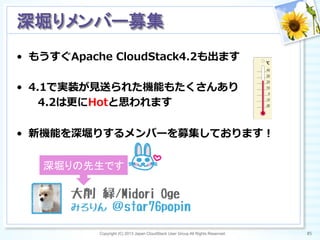 •  もうすぐApache  CloudStack4.2も出ます
•  4.1で実装が⾒見見送られた機能もたくさんあり
 　 　4.2は更更にHotと思われます
•  新機能を深堀りするメンバーを募集しております！
Copyright (C) 2013 Japan CloudStack User Group All Rights Reserved. 85	
 
深堀りメンバー募集	
深堀りの先生です	
 