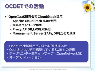 •  OpenIaaS研究会でCloudStack採⽤用
–  Apache  CloudStack  4.0を利利⽤用
–  拡張ネットワーク構成
–  Proxy,AP,DB,LVSを冗⻑⾧長化
–  Management  ServerはAPとDBを分けた構成
Copyright (C) 2013 Japan CloudStack User Group All Rights Reserved. 87	
 
OCDETでの活動	
・OpenStack基盤とどのように連携するか
・OpenStorage研で構築しているSwiftとの連携
・データセンター間ネットワーク（OpenNetwork研）
・オーケストレーション
 
