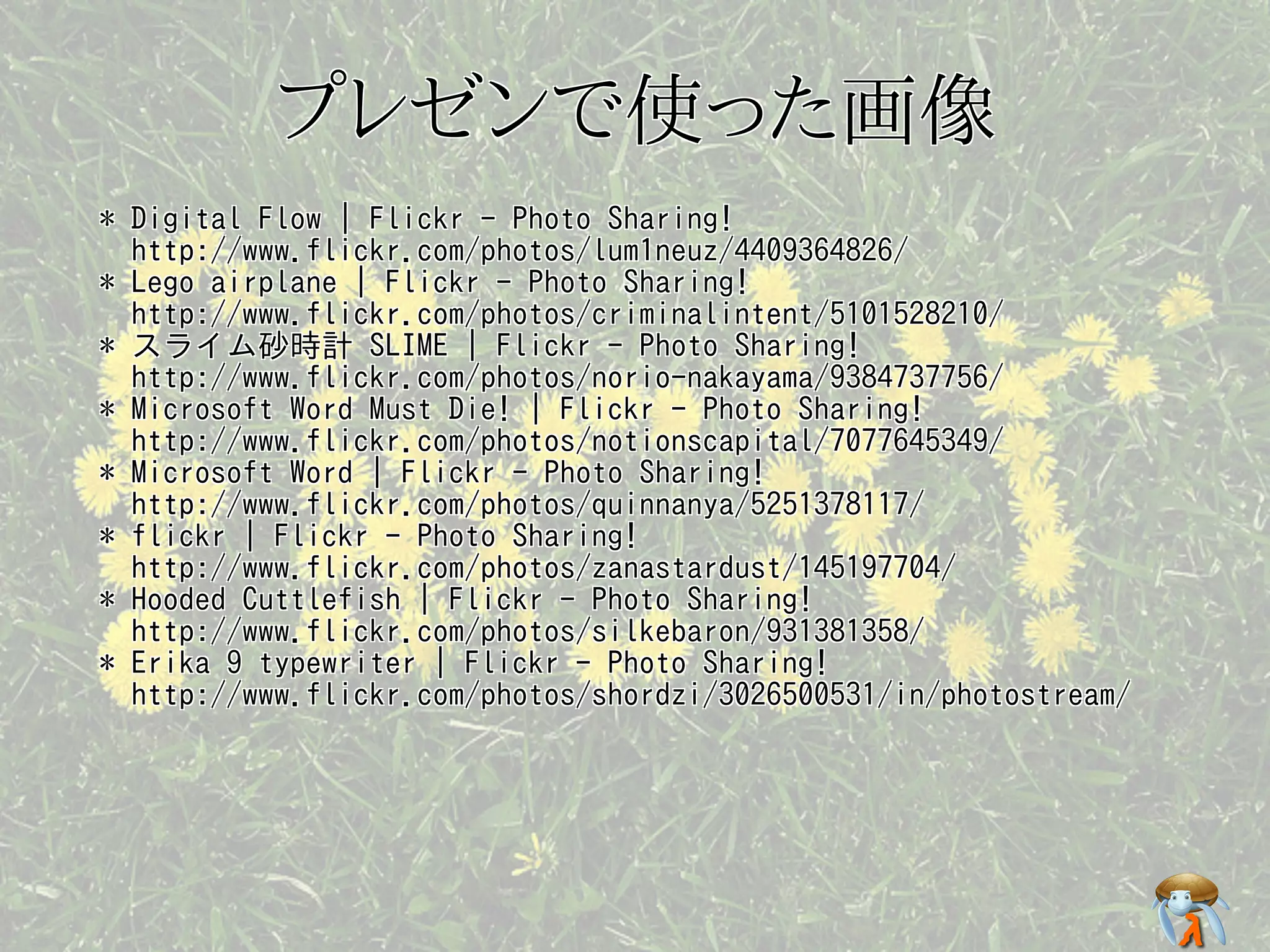 プレゼンで使った画像プレゼンで使った画像プレゼンで使った画像プレゼンで使った画像プレゼンで使った画像
* Digital Flow | Flickr - Photo Sharing!
http://www.flickr.com/photos/lum1neuz/4409364826/
* Lego airplane | Flickr - Photo Sharing!
http://www.flickr.com/photos/criminalintent/5101528210/
* スライム砂時計 SLIME | Flickr - Photo Sharing!
http://www.flickr.com/photos/norio-nakayama/9384737756/
* Microsoft Word Must Die! | Flickr - Photo Sharing!
http://www.flickr.com/photos/notionscapital/7077645349/
* Microsoft Word | Flickr - Photo Sharing!
http://www.flickr.com/photos/quinnanya/5251378117/
* flickr | Flickr - Photo Sharing!
http://www.flickr.com/photos/zanastardust/145197704/
* Hooded Cuttlefish | Flickr - Photo Sharing!
http://www.flickr.com/photos/silkebaron/931381358/
* Erika 9 typewriter | Flickr - Photo Sharing!
http://www.flickr.com/photos/shordzi/3026500531/in/photostream/
* Digital Flow | Flickr - Photo Sharing!
http://www.flickr.com/photos/lum1neuz/4409364826/
* Lego airplane | Flickr - Photo Sharing!
http://www.flickr.com/photos/criminalintent/5101528210/
* スライム砂時計 SLIME | Flickr - Photo Sharing!
http://www.flickr.com/photos/norio-nakayama/9384737756/
* Microsoft Word Must Die! | Flickr - Photo Sharing!
http://www.flickr.com/photos/notionscapital/7077645349/
* Microsoft Word | Flickr - Photo Sharing!
http://www.flickr.com/photos/quinnanya/5251378117/
* flickr | Flickr - Photo Sharing!
http://www.flickr.com/photos/zanastardust/145197704/
* Hooded Cuttlefish | Flickr - Photo Sharing!
http://www.flickr.com/photos/silkebaron/931381358/
* Erika 9 typewriter | Flickr - Photo Sharing!
http://www.flickr.com/photos/shordzi/3026500531/in/photostream/
* Digital Flow | Flickr - Photo Sharing!
http://www.flickr.com/photos/lum1neuz/4409364826/
* Lego airplane | Flickr - Photo Sharing!
http://www.flickr.com/photos/criminalintent/5101528210/
* スライム砂時計 SLIME | Flickr - Photo Sharing!
http://www.flickr.com/photos/norio-nakayama/9384737756/
* Microsoft Word Must Die! | Flickr - Photo Sharing!
http://www.flickr.com/photos/notionscapital/7077645349/
* Microsoft Word | Flickr - Photo Sharing!
http://www.flickr.com/photos/quinnanya/5251378117/
* flickr | Flickr - Photo Sharing!
http://www.flickr.com/photos/zanastardust/145197704/
* Hooded Cuttlefish | Flickr - Photo Sharing!
http://www.flickr.com/photos/silkebaron/931381358/
* Erika 9 typewriter | Flickr - Photo Sharing!
http://www.flickr.com/photos/shordzi/3026500531/in/photostream/
* Digital Flow | Flickr - Photo Sharing!
http://www.flickr.com/photos/lum1neuz/4409364826/
* Lego airplane | Flickr - Photo Sharing!
http://www.flickr.com/photos/criminalintent/5101528210/
* スライム砂時計 SLIME | Flickr - Photo Sharing!
http://www.flickr.com/photos/norio-nakayama/9384737756/
* Microsoft Word Must Die! | Flickr - Photo Sharing!
http://www.flickr.com/photos/notionscapital/7077645349/
* Microsoft Word | Flickr - Photo Sharing!
http://www.flickr.com/photos/quinnanya/5251378117/
* flickr | Flickr - Photo Sharing!
http://www.flickr.com/photos/zanastardust/145197704/
* Hooded Cuttlefish | Flickr - Photo Sharing!
http://www.flickr.com/photos/silkebaron/931381358/
* Erika 9 typewriter | Flickr - Photo Sharing!
http://www.flickr.com/photos/shordzi/3026500531/in/photostream/
* Digital Flow | Flickr - Photo Sharing!
http://www.flickr.com/photos/lum1neuz/4409364826/
* Lego airplane | Flickr - Photo Sharing!
http://www.flickr.com/photos/criminalintent/5101528210/
* スライム砂時計 SLIME | Flickr - Photo Sharing!
http://www.flickr.com/photos/norio-nakayama/9384737756/
* Microsoft Word Must Die! | Flickr - Photo Sharing!
http://www.flickr.com/photos/notionscapital/7077645349/
* Microsoft Word | Flickr - Photo Sharing!
http://www.flickr.com/photos/quinnanya/5251378117/
* flickr | Flickr - Photo Sharing!
http://www.flickr.com/photos/zanastardust/145197704/
* Hooded Cuttlefish | Flickr - Photo Sharing!
http://www.flickr.com/photos/silkebaron/931381358/
* Erika 9 typewriter | Flickr - Photo Sharing!
http://www.flickr.com/photos/shordzi/3026500531/in/photostream/
 
