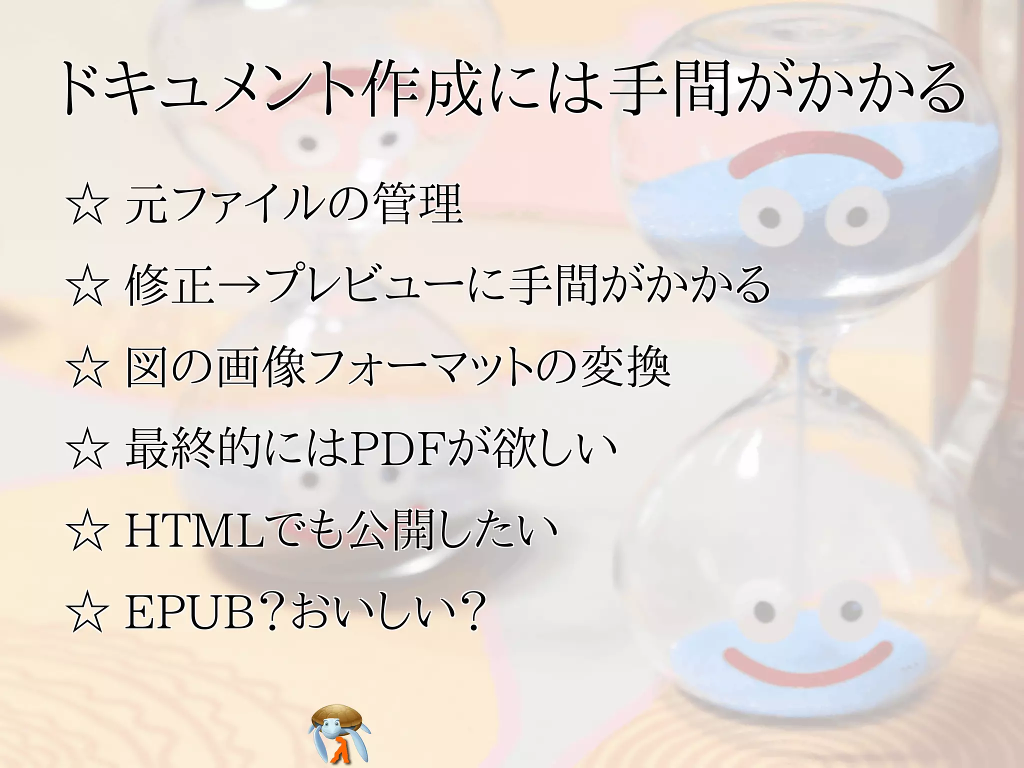 ドキュメント作成には手間がかかるドキュメント作成には手間がかかるドキュメント作成には手間がかかるドキュメント作成には手間がかかるドキュメント作成には手間がかかる
☆ 元ファイルの管理☆ 元ファイルの管理☆ 元ファイルの管理☆ 元ファイルの管理☆ 元ファイルの管理
☆ 修正→プレビューに手間がかかる☆ 修正→プレビューに手間がかかる☆ 修正→プレビューに手間がかかる☆ 修正→プレビューに手間がかかる☆ 修正→プレビューに手間がかかる
☆ 図の画像フォーマットの変換☆ 図の画像フォーマットの変換☆ 図の画像フォーマットの変換☆ 図の画像フォーマットの変換☆ 図の画像フォーマットの変換
☆ 最終的にはPDFが欲しい☆ 最終的にはPDFが欲しい☆ 最終的にはPDFが欲しい☆ 最終的にはPDFが欲しい☆ 最終的にはPDFが欲しい
☆ HTMLでも公開したい☆ HTMLでも公開したい☆ HTMLでも公開したい☆ HTMLでも公開したい☆ HTMLでも公開したい
☆ EPUB？おいしい？☆ EPUB？おいしい？☆ EPUB？おいしい？☆ EPUB？おいしい？☆ EPUB？おいしい？
 