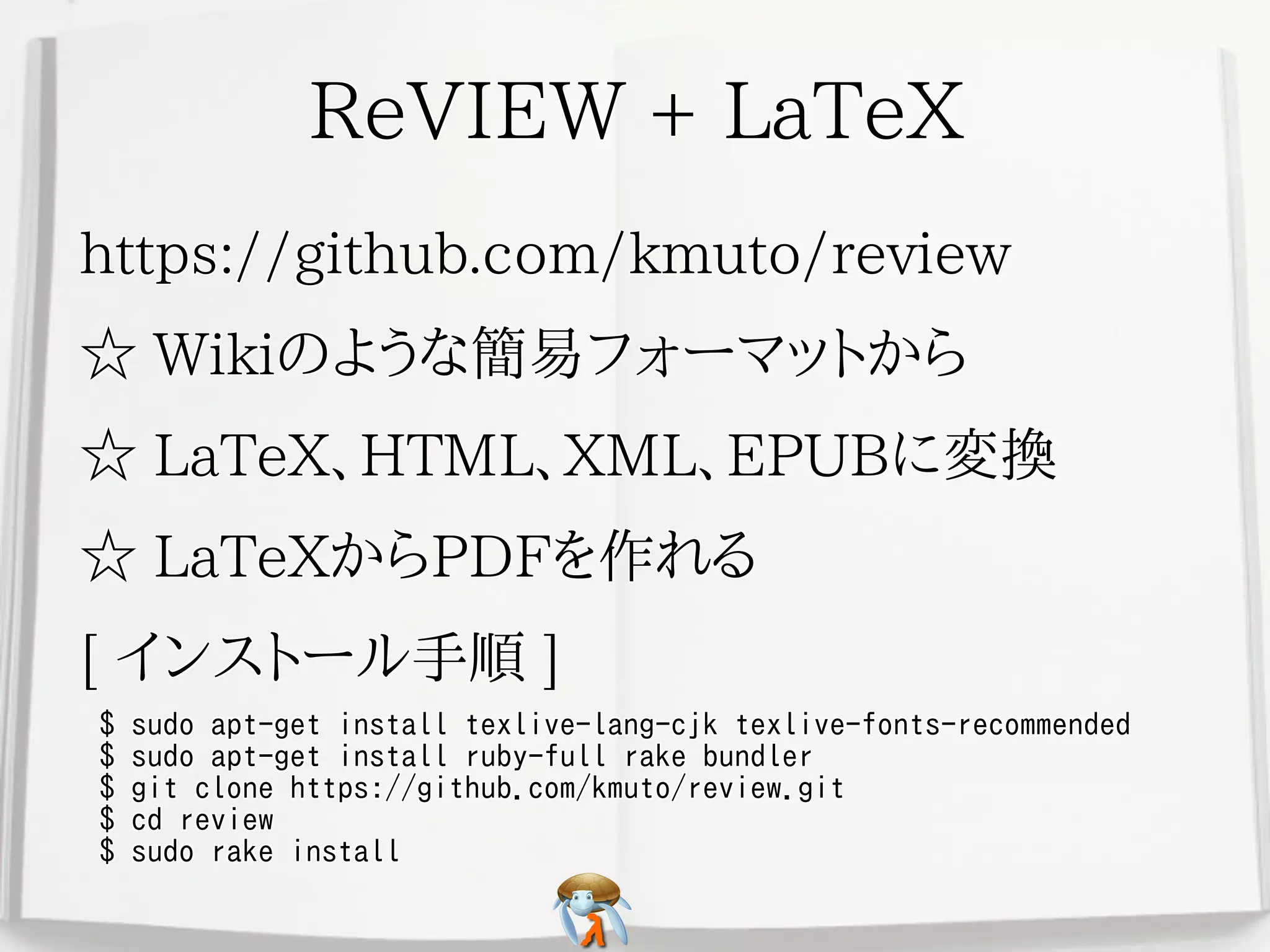 ReVIEW + LaTeXReVIEW + LaTeXReVIEW + LaTeXReVIEW + LaTeXReVIEW + LaTeX
https://github.com/kmuto/reviewhttps://github.com/kmuto/reviewhttps://github.com/kmuto/reviewhttps://github.com/kmuto/reviewhttps://github.com/kmuto/review
☆ Wikiのような簡易フォーマットから☆ Wikiのような簡易フォーマットから☆ Wikiのような簡易フォーマットから☆ Wikiのような簡易フォーマットから☆ Wikiのような簡易フォーマットから
☆ LaTeX、HTML、XML、EPUBに変換☆ LaTeX、HTML、XML、EPUBに変換☆ LaTeX、HTML、XML、EPUBに変換☆ LaTeX、HTML、XML、EPUBに変換☆ LaTeX、HTML、XML、EPUBに変換
☆ LaTeXからPDFを作れる☆ LaTeXからPDFを作れる☆ LaTeXからPDFを作れる☆ LaTeXからPDFを作れる☆ LaTeXからPDFを作れる
[ インストール手順 ][ インストール手順 ][ インストール手順 ][ インストール手順 ][ インストール手順 ]
$ sudo apt-get install texlive-lang-cjk texlive-fonts-recommended
$ sudo apt-get install ruby-full rake bundler
$ git clone https://github.com/kmuto/review.git
$ cd review
$ sudo rake install
$ sudo apt-get install texlive-lang-cjk texlive-fonts-recommended
$ sudo apt-get install ruby-full rake bundler
$ git clone https://github.com/kmuto/review.git
$ cd review
$ sudo rake install
$ sudo apt-get install texlive-lang-cjk texlive-fonts-recommended
$ sudo apt-get install ruby-full rake bundler
$ git clone https://github.com/kmuto/review.git
$ cd review
$ sudo rake install
$ sudo apt-get install texlive-lang-cjk texlive-fonts-recommended
$ sudo apt-get install ruby-full rake bundler
$ git clone https://github.com/kmuto/review.git
$ cd review
$ sudo rake install
$ sudo apt-get install texlive-lang-cjk texlive-fonts-recommended
$ sudo apt-get install ruby-full rake bundler
$ git clone https://github.com/kmuto/review.git
$ cd review
$ sudo rake install
 