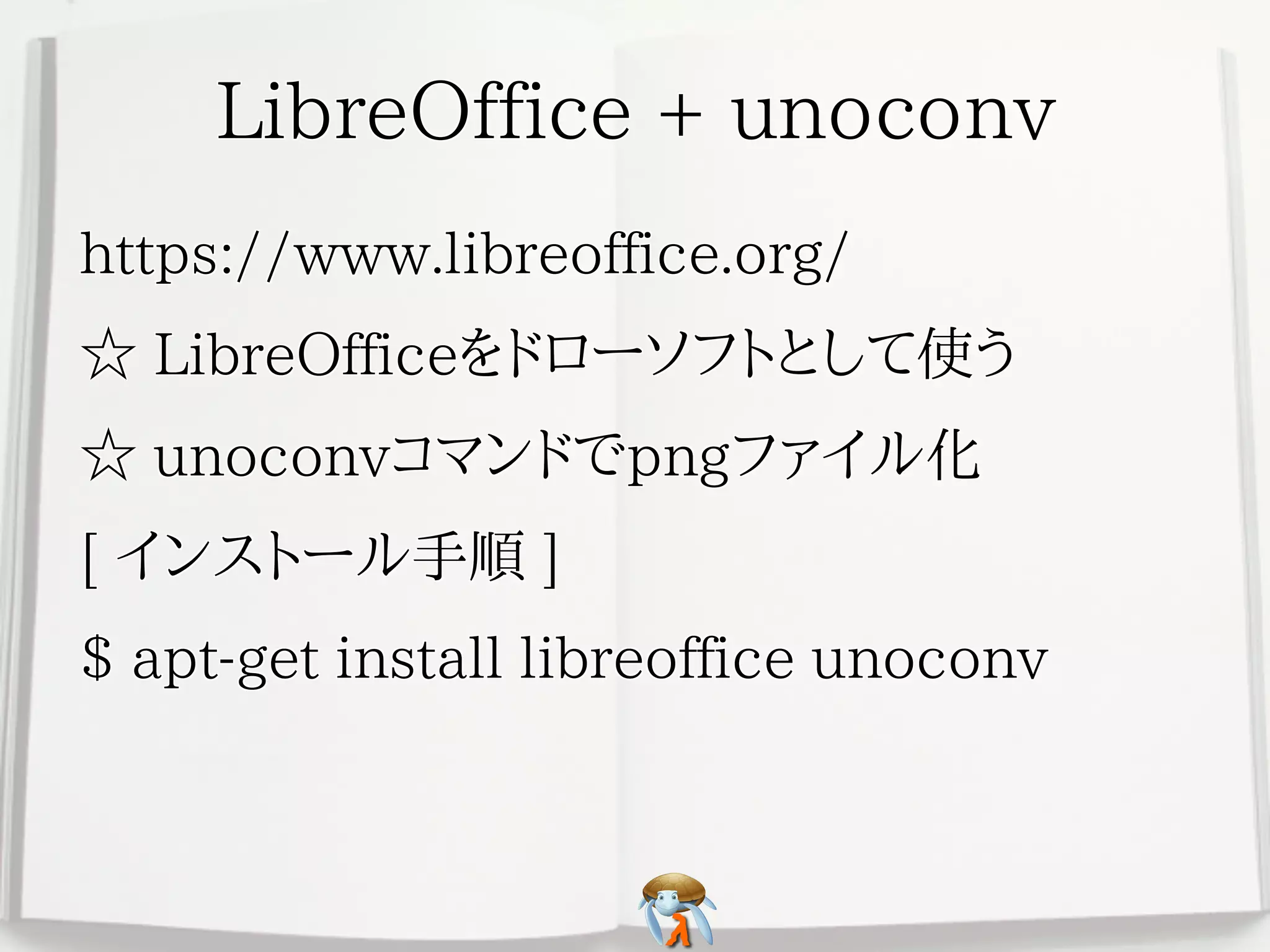LibreOffice + unoconvLibreOffice + unoconvLibreOffice + unoconvLibreOffice + unoconvLibreOffice + unoconv
https://www.libreoffice.org/https://www.libreoffice.org/https://www.libreoffice.org/https://www.libreoffice.org/https://www.libreoffice.org/
☆ LibreOfficeをドローソフトとして使う☆ LibreOfficeをドローソフトとして使う☆ LibreOfficeをドローソフトとして使う☆ LibreOfficeをドローソフトとして使う☆ LibreOfficeをドローソフトとして使う
☆ unoconvコマンドでpngファイル化☆ unoconvコマンドでpngファイル化☆ unoconvコマンドでpngファイル化☆ unoconvコマンドでpngファイル化☆ unoconvコマンドでpngファイル化
[ インストール手順 ][ インストール手順 ][ インストール手順 ][ インストール手順 ][ インストール手順 ]
$ apt-get install libreoffice unoconv$ apt-get install libreoffice unoconv$ apt-get install libreoffice unoconv$ apt-get install libreoffice unoconv$ apt-get install libreoffice unoconv
 