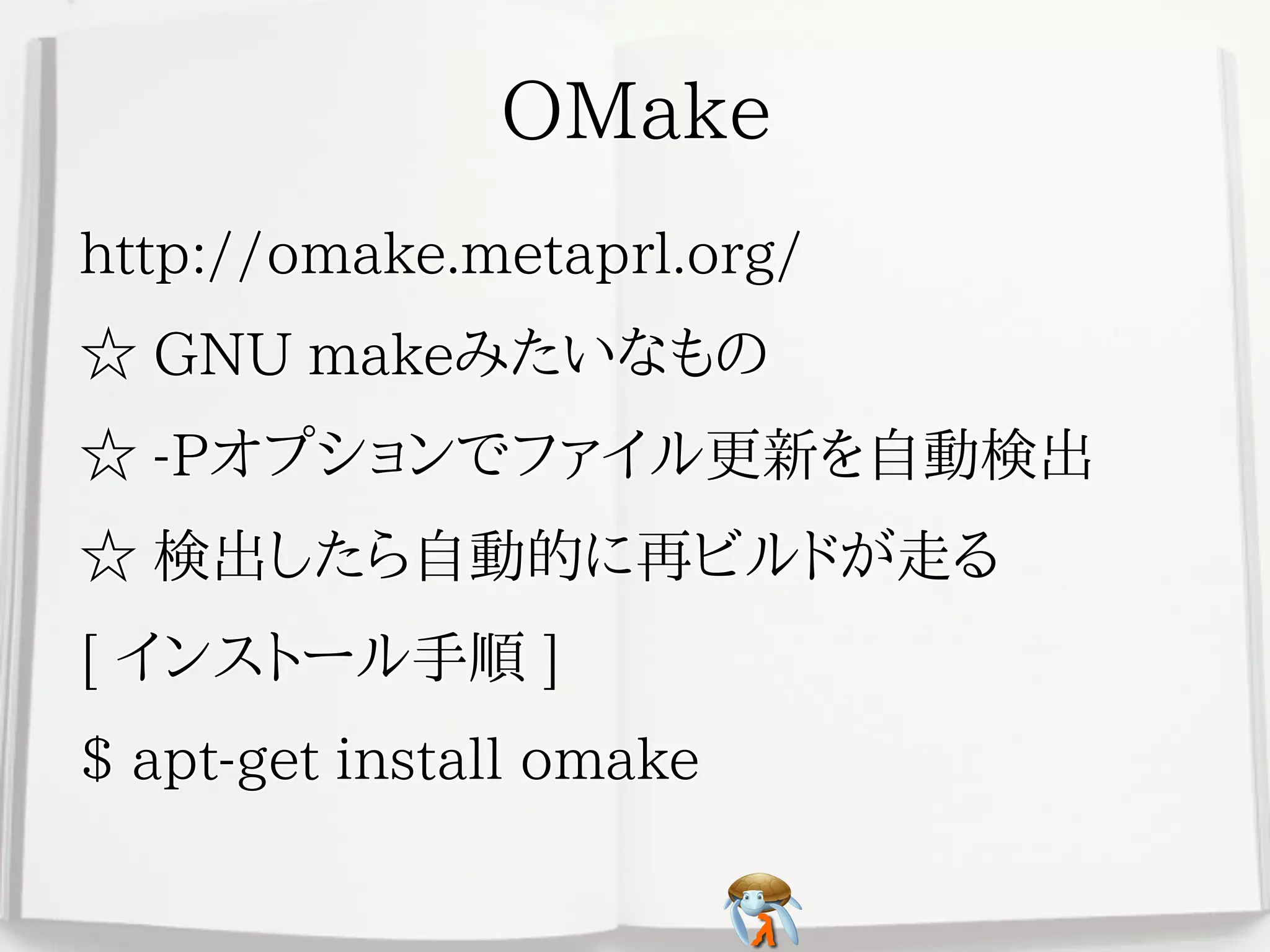 OMakeOMakeOMakeOMakeOMake
http://omake.metaprl.org/http://omake.metaprl.org/http://omake.metaprl.org/http://omake.metaprl.org/http://omake.metaprl.org/
☆ GNU makeみたいなもの☆ GNU makeみたいなもの☆ GNU makeみたいなもの☆ GNU makeみたいなもの☆ GNU makeみたいなもの
☆ -Pオプションでファイル更新を自動検出☆ -Pオプションでファイル更新を自動検出☆ -Pオプションでファイル更新を自動検出☆ -Pオプションでファイル更新を自動検出☆ -Pオプションでファイル更新を自動検出
☆ 検出したら自動的に再ビルドが走る☆ 検出したら自動的に再ビルドが走る☆ 検出したら自動的に再ビルドが走る☆ 検出したら自動的に再ビルドが走る☆ 検出したら自動的に再ビルドが走る
[ インストール手順 ][ インストール手順 ][ インストール手順 ][ インストール手順 ][ インストール手順 ]
$ apt-get install omake$ apt-get install omake$ apt-get install omake$ apt-get install omake$ apt-get install omake
 