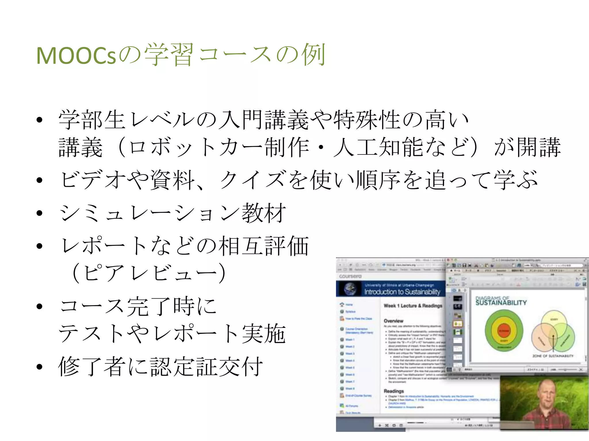 MOOCsの学習コースの例
• 学部生レベルの入門講義や特殊性の高い
講義（ロボットカー制作・人工知能など）が開講
• ビデオや資料、クイズを使い順序を追って学ぶ
• シミュレーション教材
• レポートなどの相互評価
（ピアレビュー）
• コース完了時に
テストやレポート実施
• 修了者に認定証交付
 