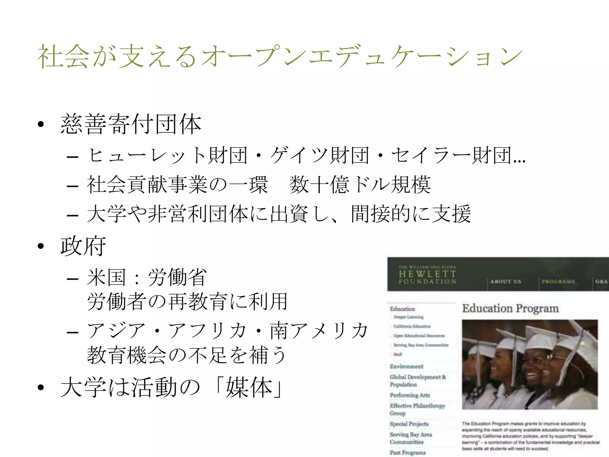 社会が支えるオープンエデュケーション
• 慈善寄付団体
– ヒューレット財団・ゲイツ財団・セイラー財団…
– 社会貢献事業の一環 数十億ドル規模
– 大学や非営利団体に出資し、間接的に支援
• 政府
– 米国：労働省
労働者の再教育に利用
– アジア・アフリカ・南アメリカ
教育機会の不足を補う
• 大学は活動の「媒体」
 