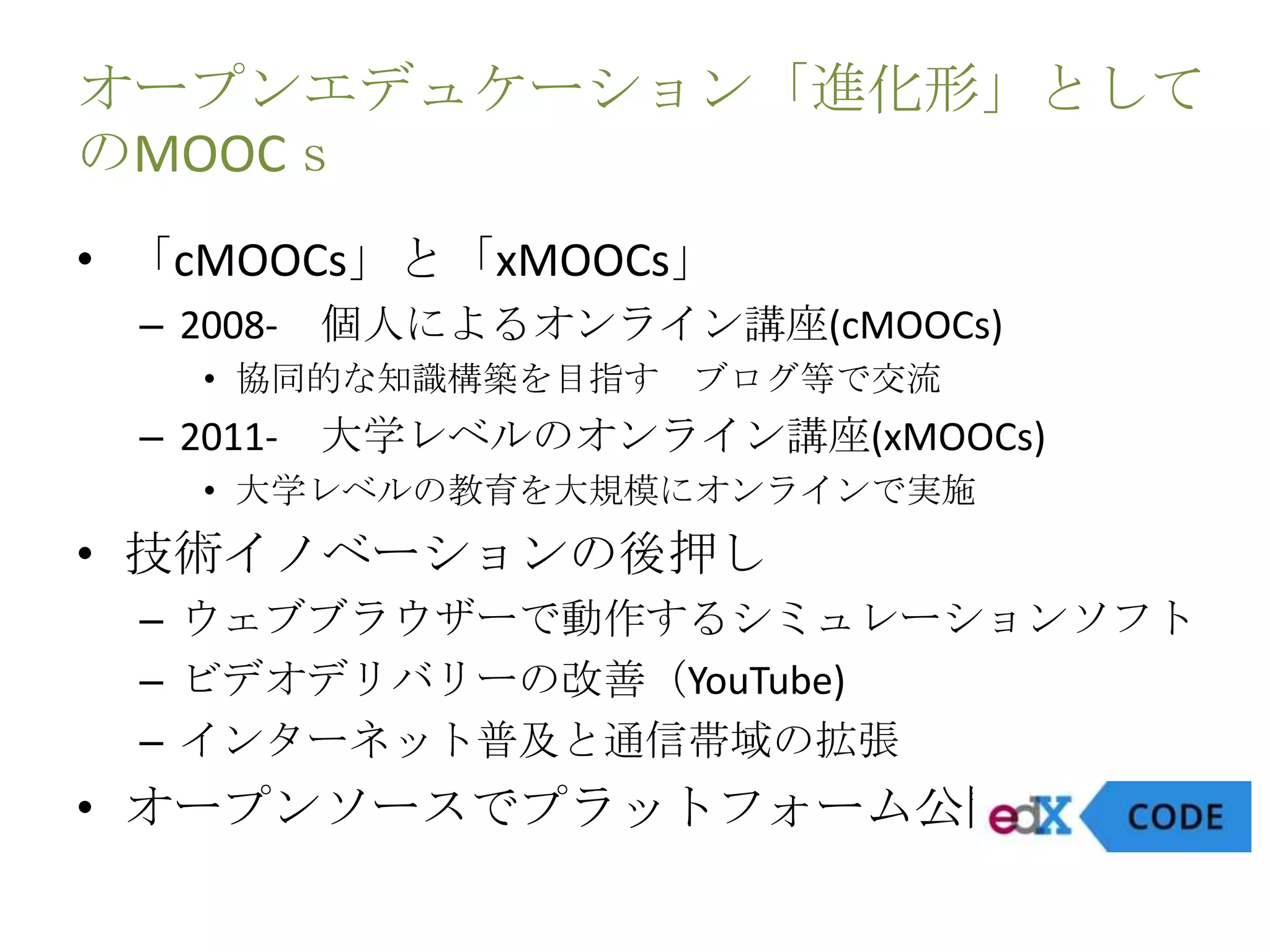 オープンエデュケーション「進化形」として
のMOOCｓ
• 「cMOOCs」と「xMOOCs」
– 2008- 個人によるオンライン講座(cMOOCs)
• 協同的な知識構築を目指す ブログ等で交流
– 2011- 大学レベルのオンライン講座(xMOOCs)
• 大学レベルの教育を大規模にオンラインで実施
• 技術イノベーションの後押し
– ウェブブラウザーで動作するシミュレーションソフト
– ビデオデリバリーの改善（YouTube)
– インターネット普及と通信帯域の拡張
• オープンソースでプラットフォーム公開(edX)
 