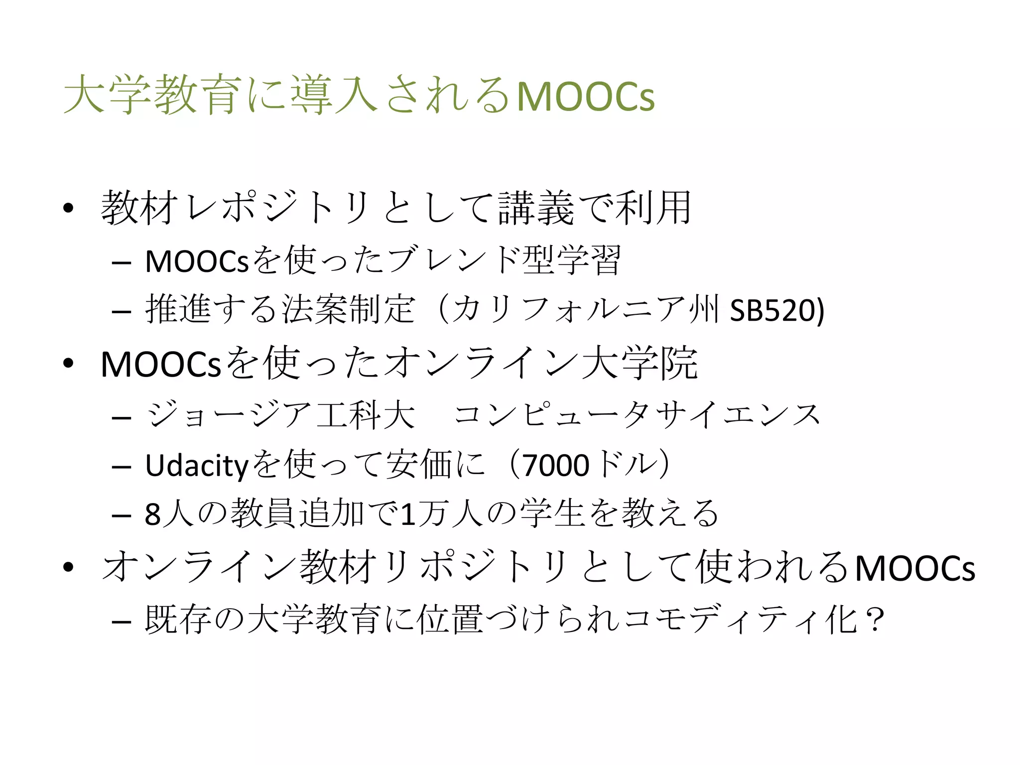 大学教育に導入されるMOOCs
• 教材レポジトリとして講義で利用
– MOOCsを使ったブレンド型学習
– 推進する法案制定（カリフォルニア州 SB520)
• MOOCsを使ったオンライン大学院
– ジョージア工科大 コンピュータサイエンス
– Udacityを使って安価に（7000ドル）
– 8人の教員追加で1万人の学生を教える
• オンライン教材リポジトリとして使われるMOOCs
– 既存の大学教育に位置づけられコモディティ化？
 