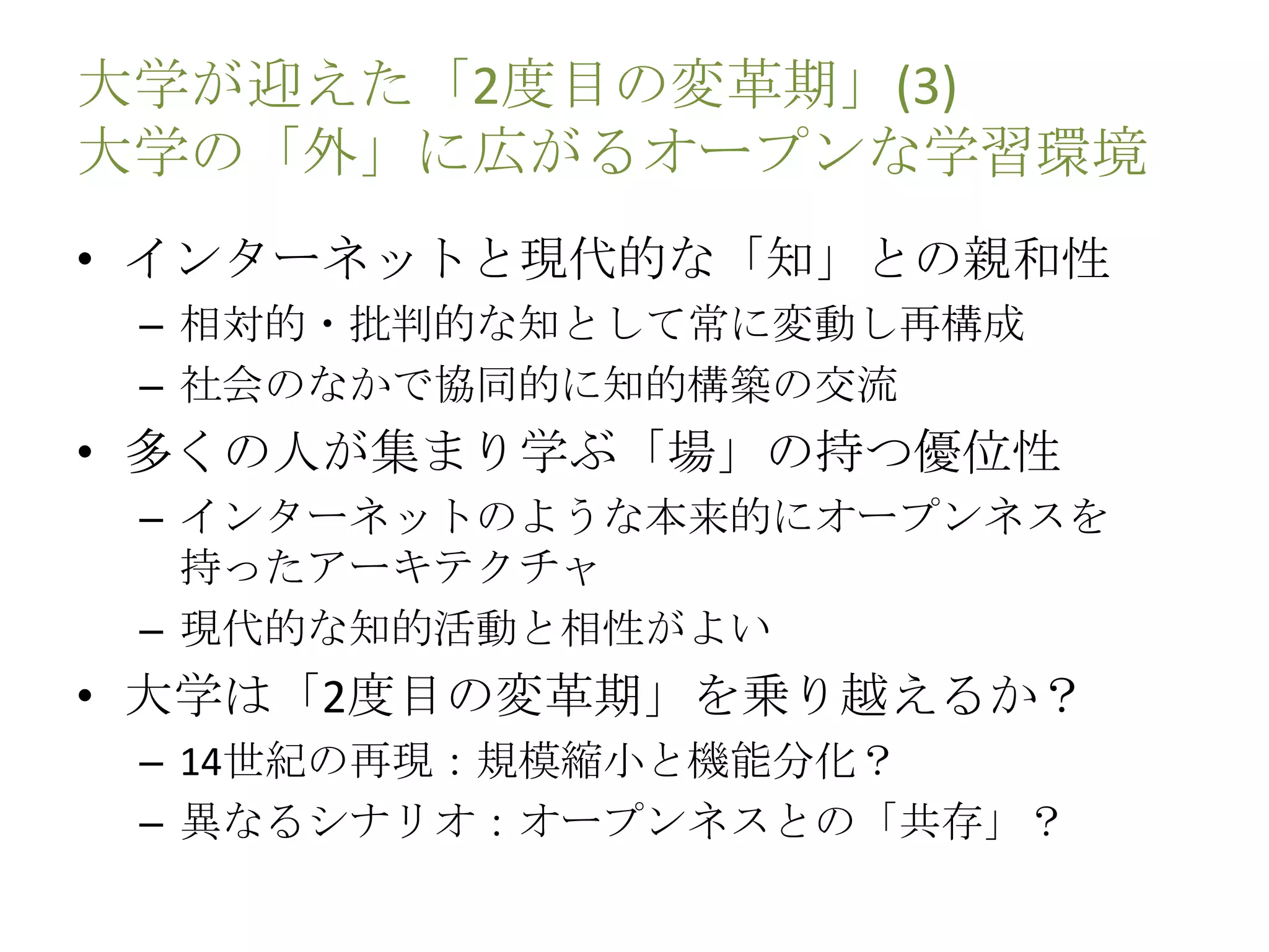 大学が迎えた「2度目の変革期」(3)
大学の「外」に広がるオープンな学習環境
• インターネットと現代的な「知」との親和性
– 相対的・批判的な知として常に変動し再構成
– 社会のなかで協同的に知的構築の交流
• 多くの人が集まり学ぶ「場」の持つ優位性
– インターネットのような本来的にオープンネスを
持ったアーキテクチャ
– 現代的な知的活動と相性がよい
• 大学は「2度目の変革期」を乗り越えるか？
– 14世紀の再現：規模縮小と機能分化？
– 異なるシナリオ：オープンネスとの「共存」？
 