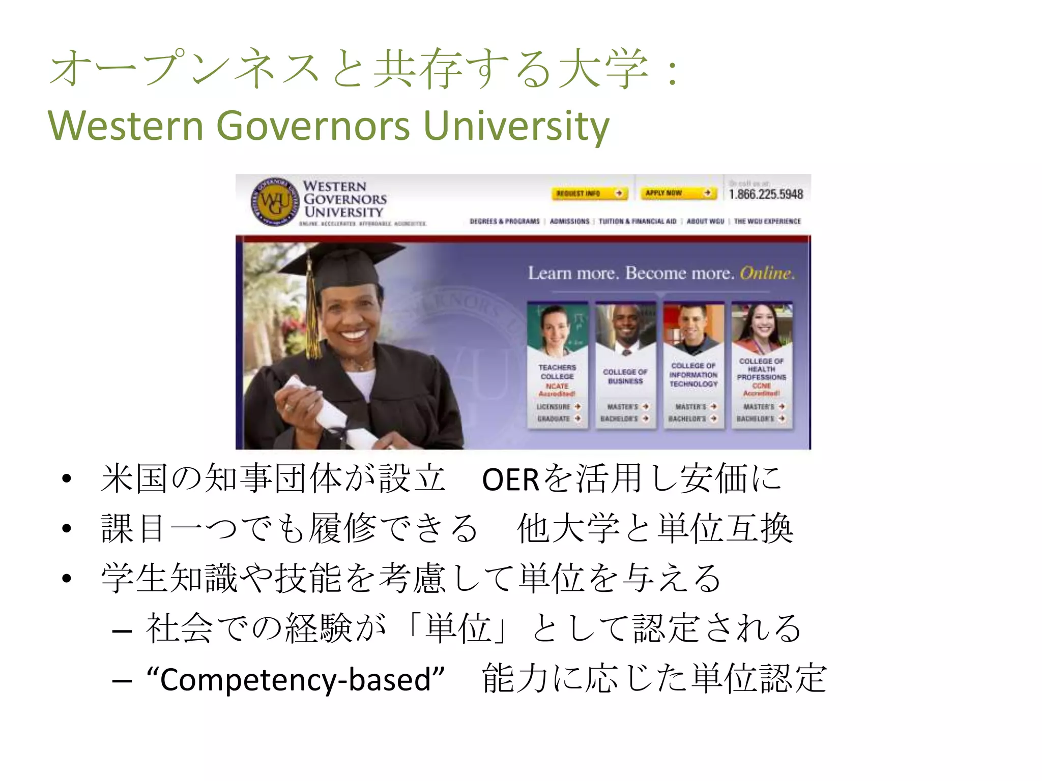 オープンネスと共存する大学：
Western Governors University
• 米国の知事団体が設立 OERを活用し安価に
• 課目一つでも履修できる 他大学と単位互換
• 学生知識や技能を考慮して単位を与える
– 社会での経験が「単位」として認定される
– “Competency-based” 能力に応じた単位認定
 