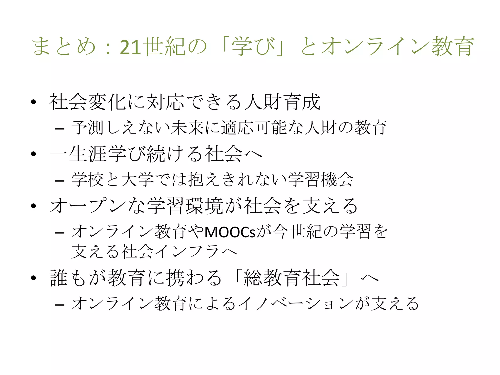 まとめ：21世紀の「学び」とオンライン教育
• 社会変化に対応できる人財育成
– 予測しえない未来に適応可能な人財の教育
• 一生涯学び続ける社会へ
– 学校と大学では抱えきれない学習機会
• オープンな学習環境が社会を支える
– オンライン教育やMOOCsが今世紀の学習を
支える社会インフラへ
• 誰もが教育に携わる「総教育社会」へ
– オンライン教育によるイノベーションが支える
 