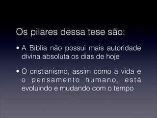 Os pilares dessa tese são:
• A Bíblia não possui mais autoridade
divina absoluta os dias de hoje
• O cristianismo, assim como a vida e
o pensamento humano, está
evoluindo e mudando com o tempo
 