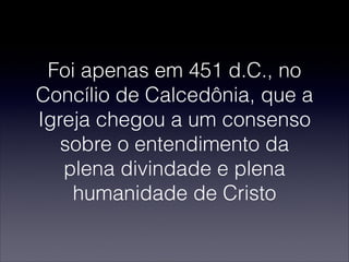 Foi apenas em 451 d.C., no
Concílio de Calcedônia, que a
Igreja chegou a um consenso
sobre o entendimento da
plena divindade e plena
humanidade de Cristo
 