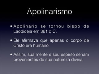 Apolinarismo
• Apolinário se tornou bispo de
Laodicéia em 361 d.C.
• Ele afirmava que apenas o corpo de
Cristo era humano
• Assim, sua mente e seu espírito seriam
provenientes de sua natureza divina
 